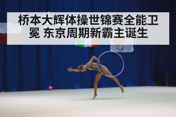 桥本大辉体操世锦赛全能卫冕 东京周期新霸主诞生