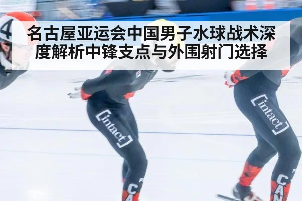 名古屋亚运会中国男子水球战术深度解析中锋支点与外围射门选择