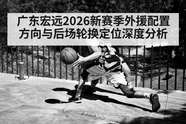 广东宏远2026新赛季外援配置方向与后场轮换定位深度分析