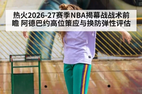 热火2026-27赛季NBA揭幕战战术前瞻 阿德巴约高位策应与换防弹性评估