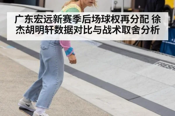 广东宏远新赛季后场球权再分配 徐杰胡明轩数据对比与战术取舍分析