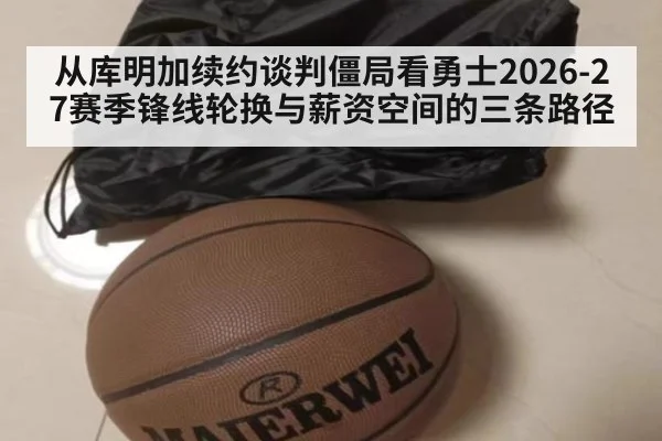 从库明加续约谈判僵局看勇士2026-27赛季锋线轮换与薪资空间的三条路径
